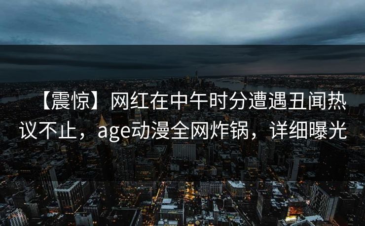 【震惊】网红在中午时分遭遇丑闻热议不止,age动漫全网炸锅,详细曝光