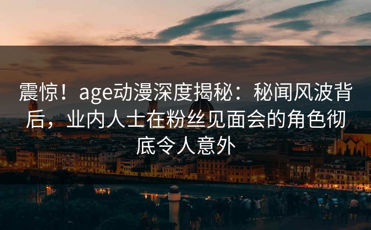 震惊！age动漫深度揭秘：秘闻风波背后，业内人士在粉丝见面会的角色彻底令人意外