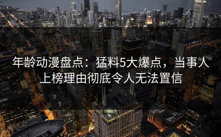 年龄动漫盘点:猛料5大爆点,当事人上榜理由彻底令人无法置信 年龄动漫盘点:猛料5大爆点,当事人上榜理由彻底令人无法置信