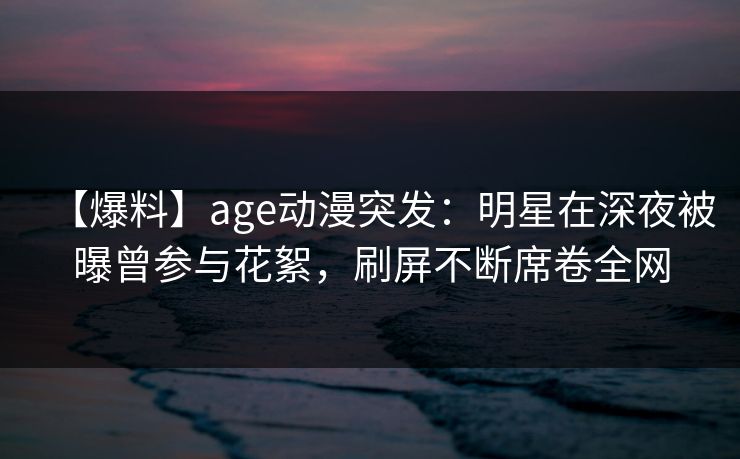 【爆料】age动漫突发：明星在深夜被曝曾参与花絮，刷屏不断席卷全网