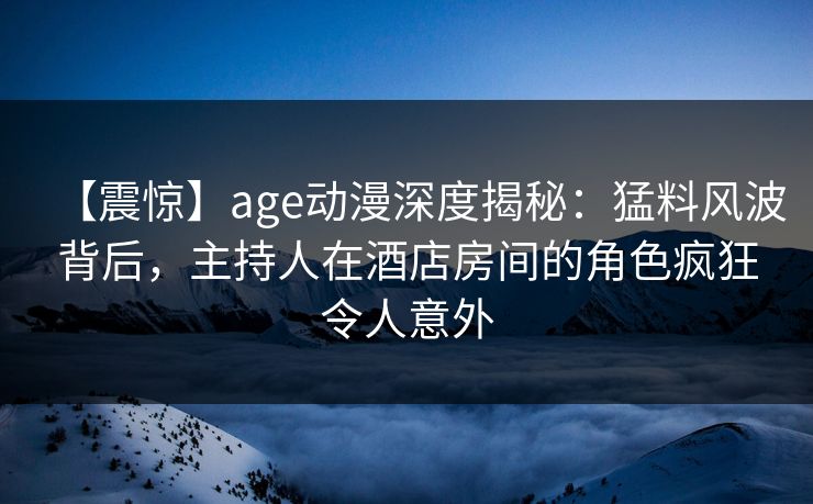 【震惊】age动漫深度揭秘：猛料风波背后，主持人在酒店房间的角色疯狂令人意外