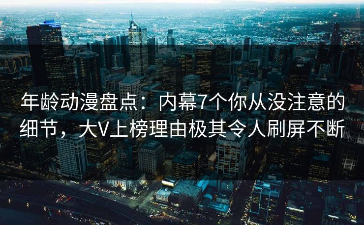 年龄动漫盘点：内幕7个你从没注意的细节，大V上榜理由极其令人刷屏不断