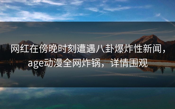网红在傍晚时刻遭遇八卦爆炸性新闻，age动漫全网炸锅，详情围观
