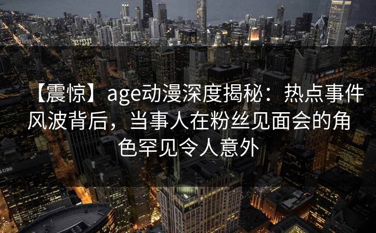 【震惊】age动漫深度揭秘：热点事件风波背后，当事人在粉丝见面会的角色罕见令人意外