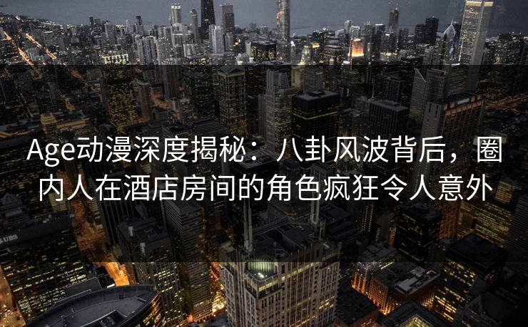 Age动漫深度揭秘：八卦风波背后，圈内人在酒店房间的角色疯狂令人意外