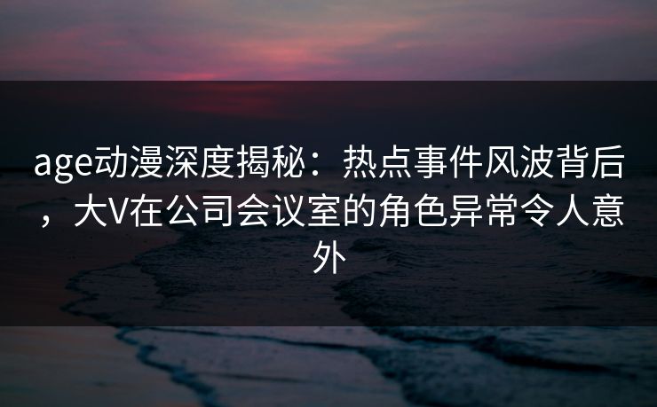 age动漫深度揭秘：热点事件风波背后，大V在公司会议室的角色异常令人意外
