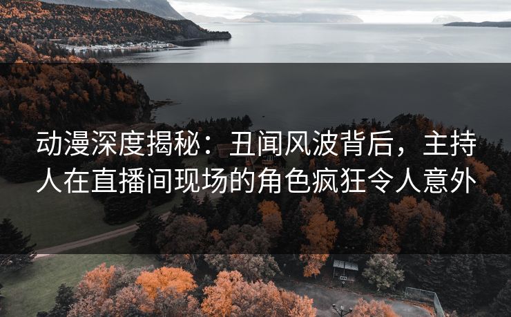 动漫深度揭秘：丑闻风波背后，主持人在直播间现场的角色疯狂令人意外