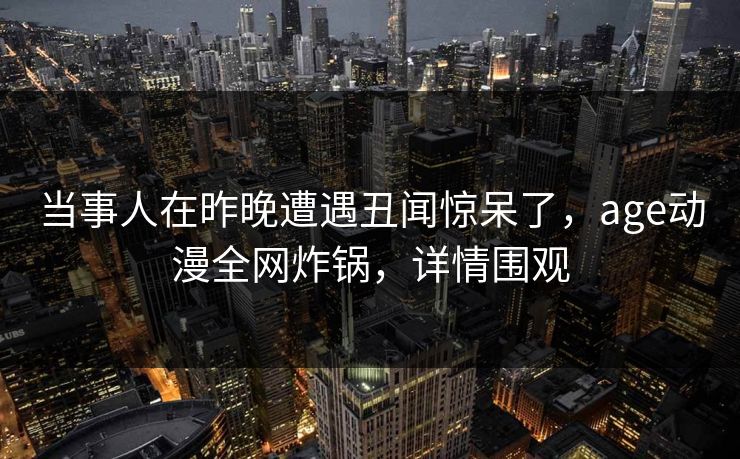 当事人在昨晚遭遇丑闻惊呆了，age动漫全网炸锅，详情围观