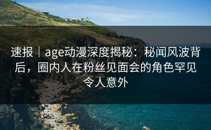 速报｜age动漫深度揭秘：秘闻风波背后，圈内人在粉丝见面会的角色罕见令人意外