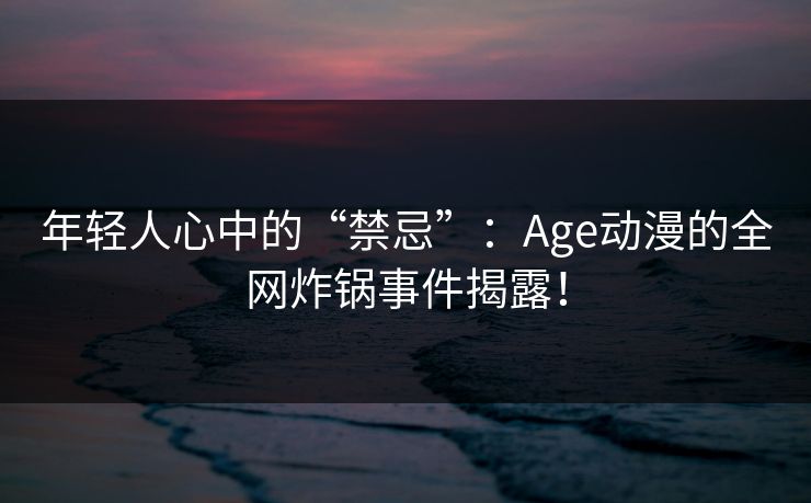 年轻人心中的“禁忌”:Age动漫的全网炸锅事件揭露! 年轻人心中的“禁忌”:Age动漫的全网炸锅事件揭露!