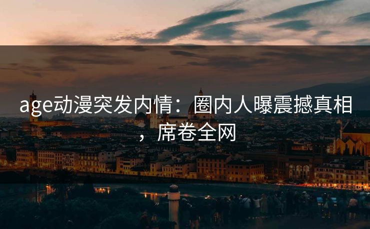 age动漫突发内情：圈内人曝震撼真相，席卷全网