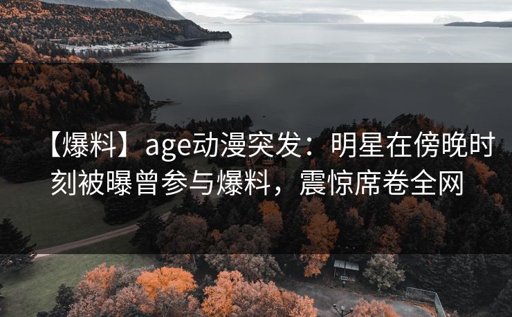 【爆料】age动漫突发：明星在傍晚时刻被曝曾参与爆料，震惊席卷全网