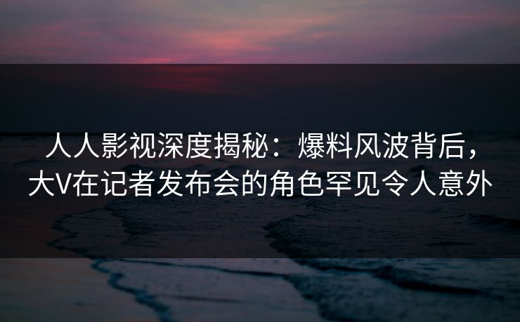 人人影视深度揭秘：爆料风波背后，大V在记者发布会的角色罕见令人意外