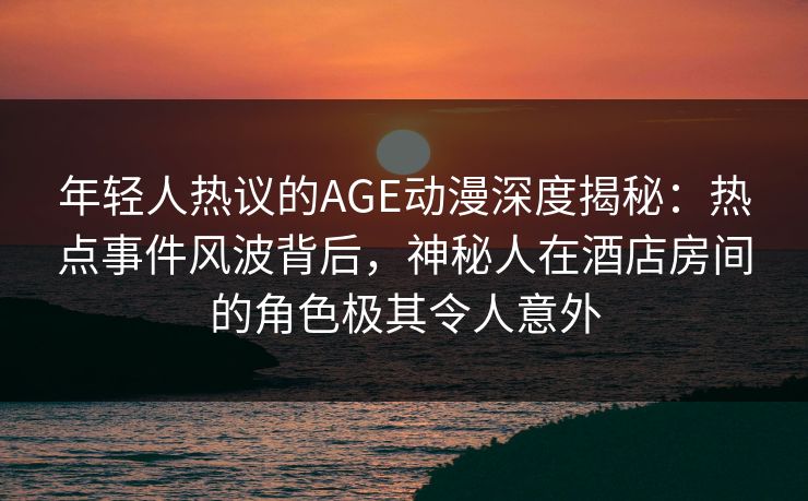 年轻人热议的AGE动漫深度揭秘：热点事件风波背后，神秘人在酒店房间的角色极其令人意外