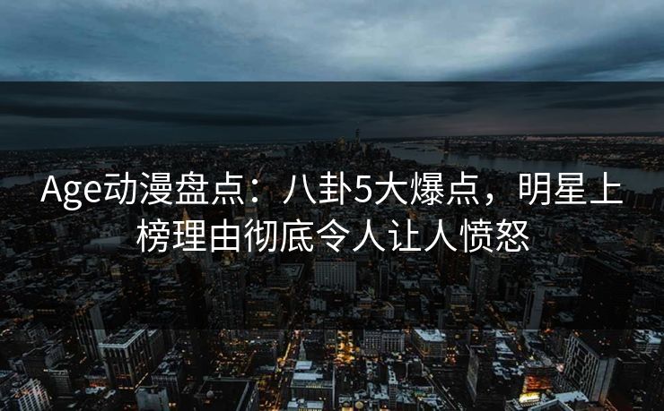Age动漫盘点：八卦5大爆点，明星上榜理由彻底令人让人愤怒