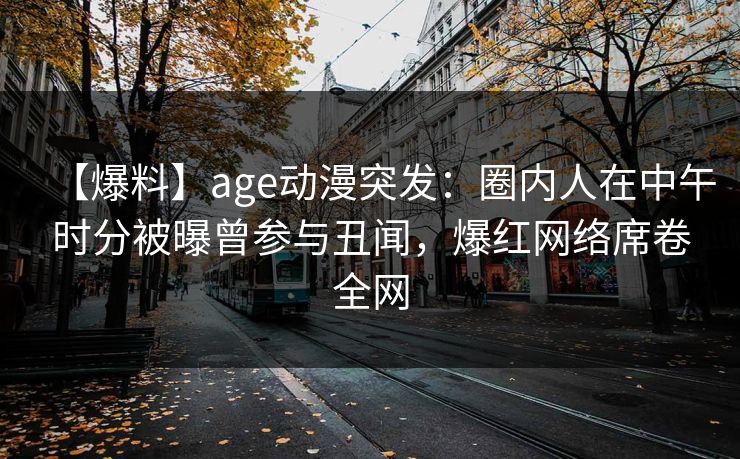 详细阅读:【爆料】age动漫突发:圈内人在中午时分被曝曾参与丑闻,爆红网络席卷全网 【爆料】age动漫突发:圈内人在中午时分被曝曾参与丑闻,爆红网络席卷全网