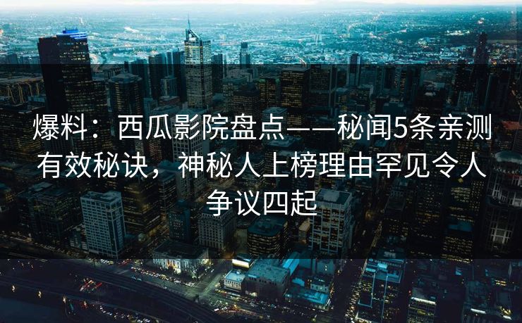 爆料：西瓜影院盘点——秘闻5条亲测有效秘诀，神秘人上榜理由罕见令人争议四起
