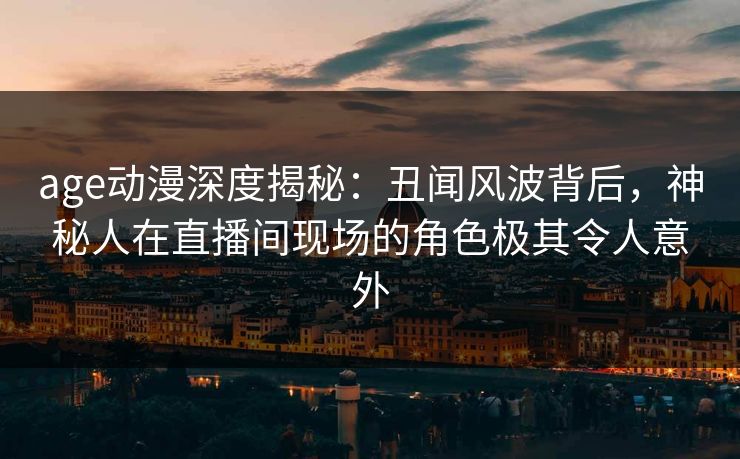 详细阅读:age动漫深度揭秘:丑闻风波背后,神秘人在直播间现场的角色极其令人意外 age动漫深度揭秘:丑闻风波背后,神秘人在直播间现场的角色极其令人意外