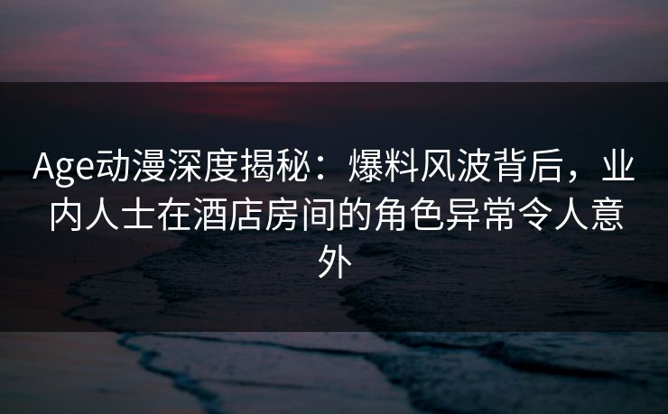 详细阅读:Age动漫深度揭秘:爆料风波背后,业内人士在酒店房间的角色异常令人意外 Age动漫深度揭秘:爆料风波背后,业内人士在酒店房间的角色异常令人意外