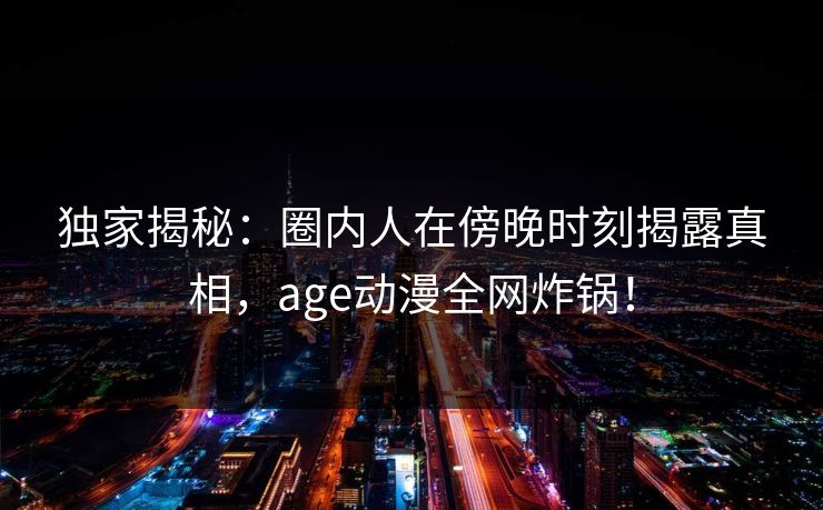 详细阅读:独家揭秘:圈内人在傍晚时刻揭露真相,age动漫全网炸锅! 独家揭秘:圈内人在傍晚时刻揭露真相,age动漫全网炸锅!