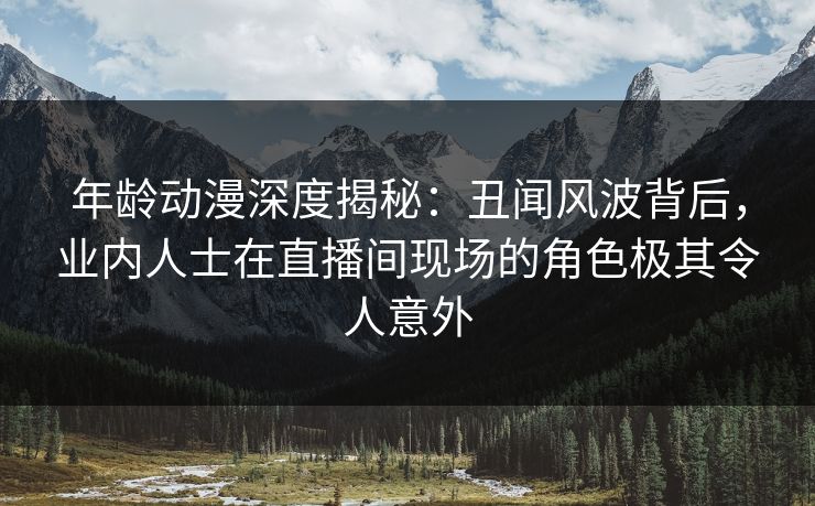 详细阅读:年龄动漫深度揭秘:丑闻风波背后,业内人士在直播间现场的角色极其令人意外 年龄动漫深度揭秘:丑闻风波背后,业内人士在直播间现场的角色极其令人意外