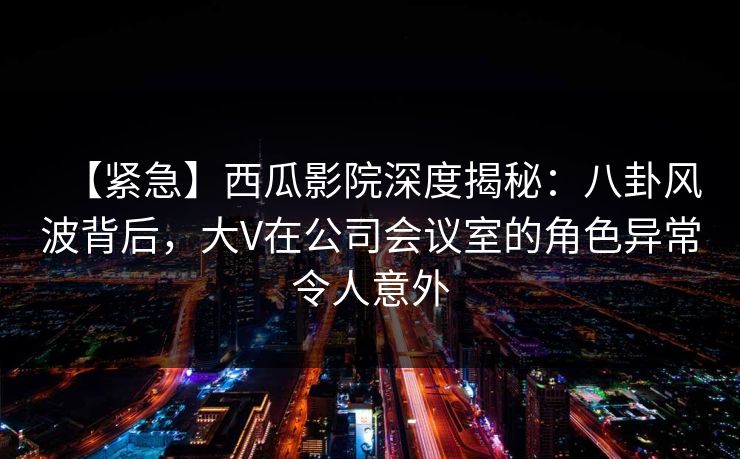 【紧急】西瓜影院深度揭秘：八卦风波背后，大V在公司会议室的角色异常令人意外
