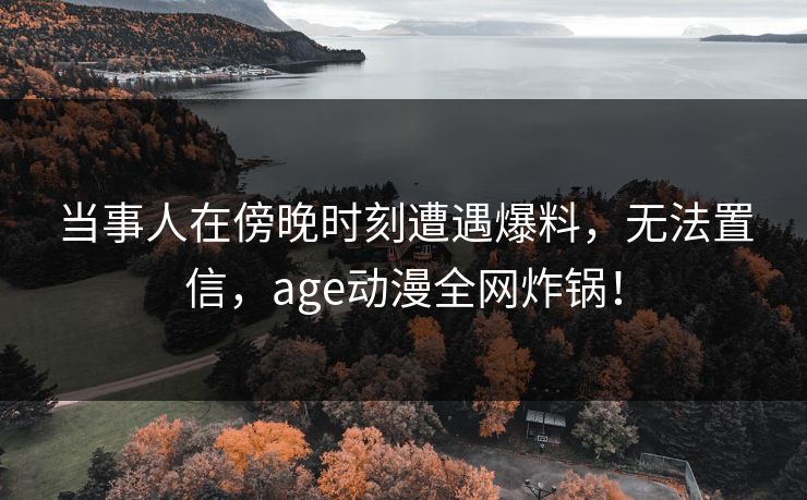 当事人在傍晚时刻遭遇爆料,无法置信,age动漫全网炸锅! 当事人在傍晚时刻遭遇爆料,无法置信,age动漫全网炸锅!