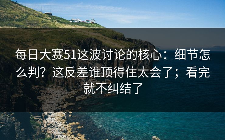 每日大赛51这波讨论的核心:细节怎么判?这反差谁顶得住太会了;看完就不纠结了