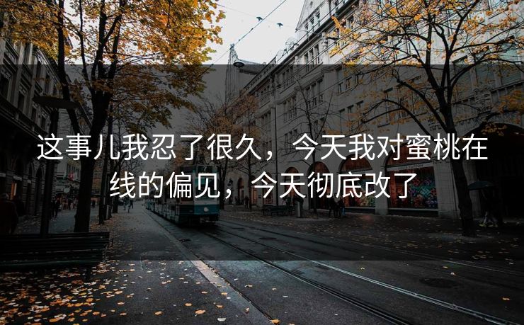 这事儿我忍了很久,今天我对蜜桃在线的偏见,今天彻底改了 这事儿我忍了很久,今天我对蜜桃在线的偏见,今天彻底改了
