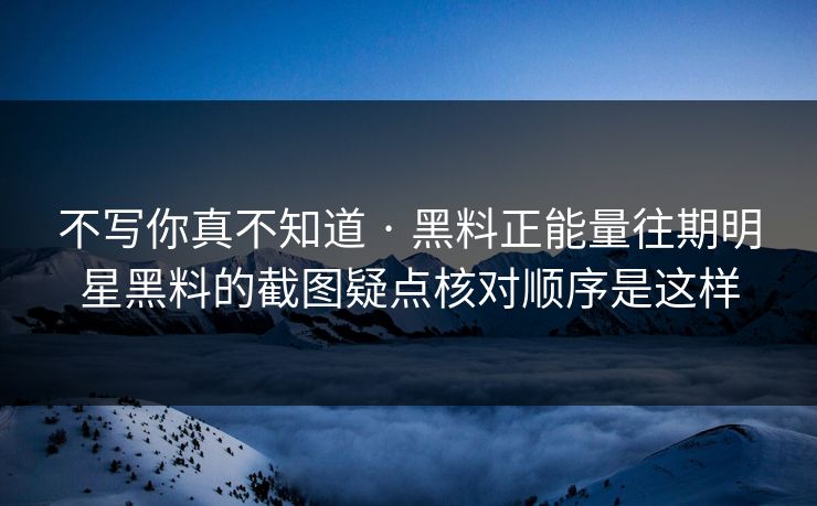 不写你真不知道 · 黑料正能量往期明星黑料的截图疑点核对顺序是这样