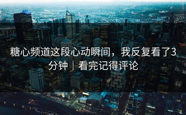 糖心频道这段心动瞬间，我反复看了3分钟｜看完记得评论