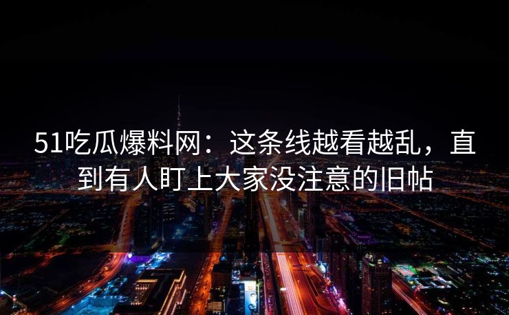 51吃瓜爆料网：这条线越看越乱，直到有人盯上大家没注意的旧帖