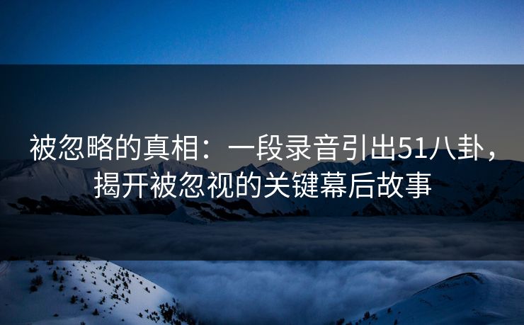 被忽略的真相:一段录音引出51八卦,揭开被忽视的关键幕后故事