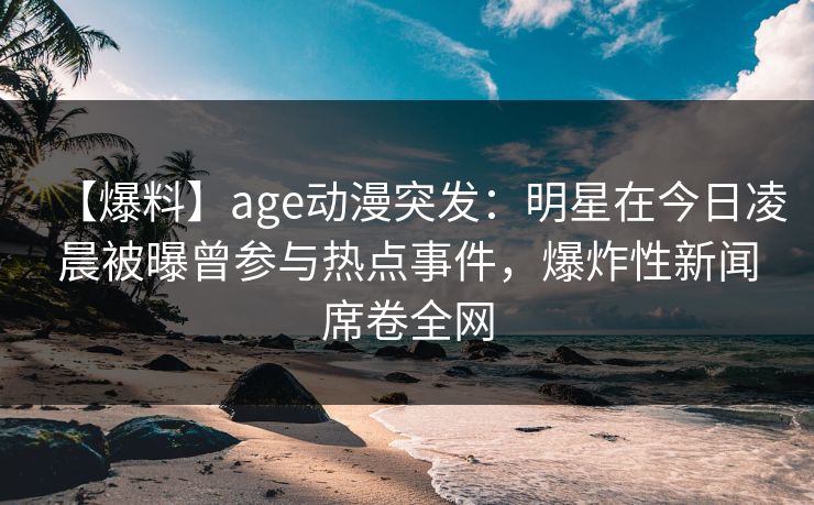 【爆料】age动漫突发:明星在今日凌晨被曝曾参与热点事件,爆炸性新闻席卷全网 【爆料】age动漫突发:明星在今日凌晨被曝曾参与热点事件,爆炸性新闻席卷全网