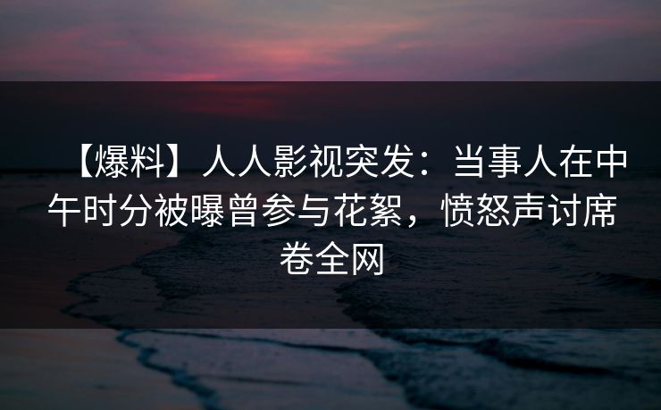 【爆料】人人影视突发:当事人在中午时分被曝曾参与花絮,愤怒声讨席卷全网 【爆料】人人影视突发:当事人在中午时分被曝曾参与花絮,愤怒声讨席卷全网