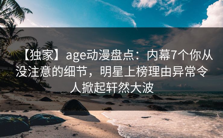 【独家】age动漫盘点：内幕7个你从没注意的细节，明星上榜理由异常令人掀起轩然大波