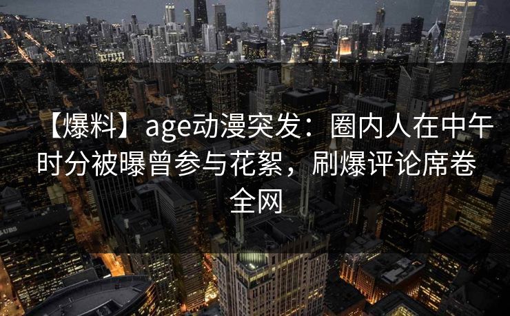 【爆料】age动漫突发:圈内人在中午时分被曝曾参与花絮,刷爆评论席卷全网 【爆料】age动漫突发:圈内人在中午时分被曝曾参与花絮,刷爆评论席卷全网