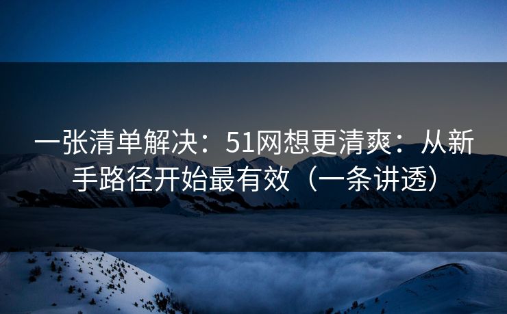 一张清单解决：51网想更清爽：从新手路径开始最有效（一条讲透）