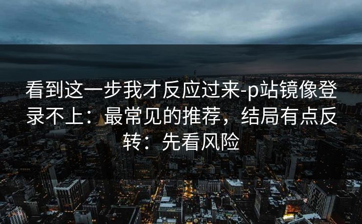 看到这一步我才反应过来-p站镜像登录不上：最常见的推荐，结局有点反转：先看风险