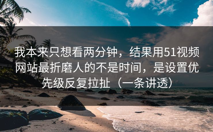 我本来只想看两分钟,结果用51视频网站最折磨人的不是时间,是设置优先级反复拉扯(一条讲透)