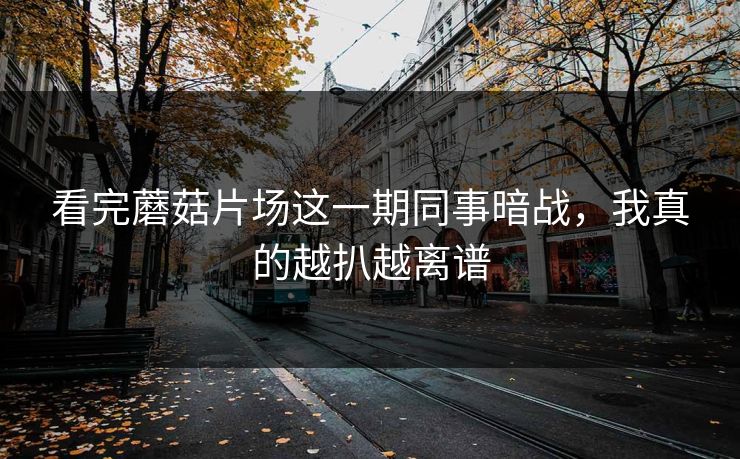 看完蘑菇片场这一期同事暗战，我真的越扒越离谱