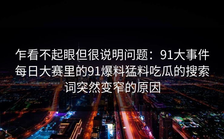 乍看不起眼但很说明问题：91大事件每日大赛里的91爆料猛料吃瓜的搜索词突然变窄的原因